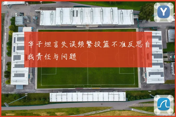 华子坦言失误频繁投篮不准反思自我责任与问题