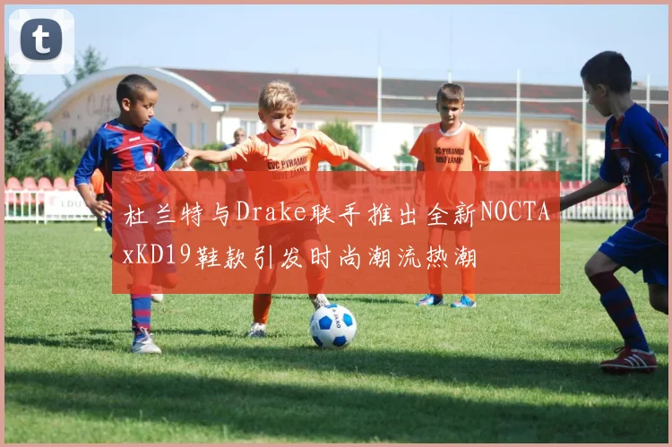 杜兰特与Drake联手推出全新NOCTAxKD19鞋款引发时尚潮流热潮