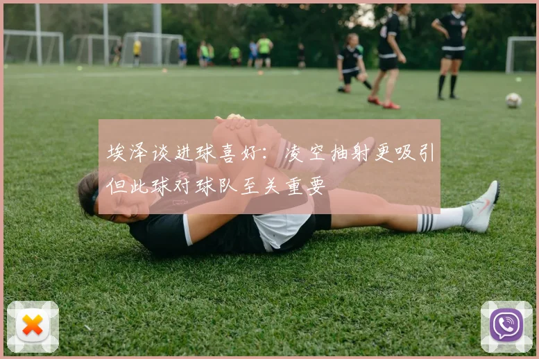 埃泽谈进球喜好：凌空抽射更吸引但此球对球队至关重要