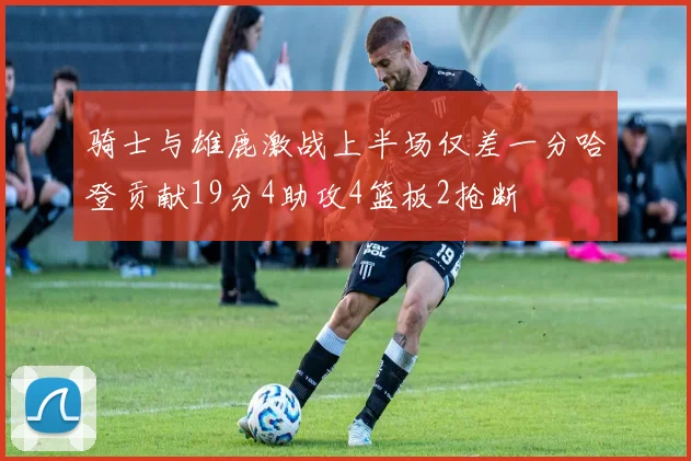 骑士与雄鹿激战上半场仅差一分哈登贡献19分4助攻4篮板2抢断