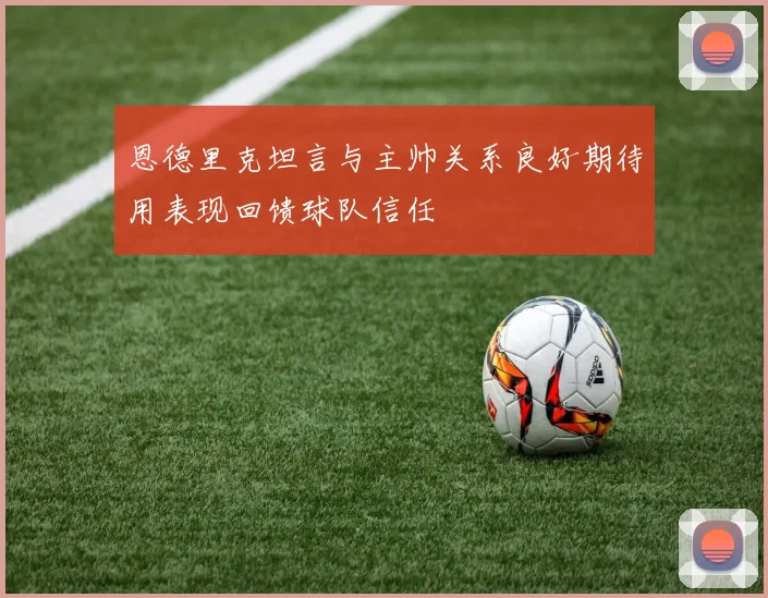 恩德里克坦言与主帅关系良好期待用表现回馈球队信任