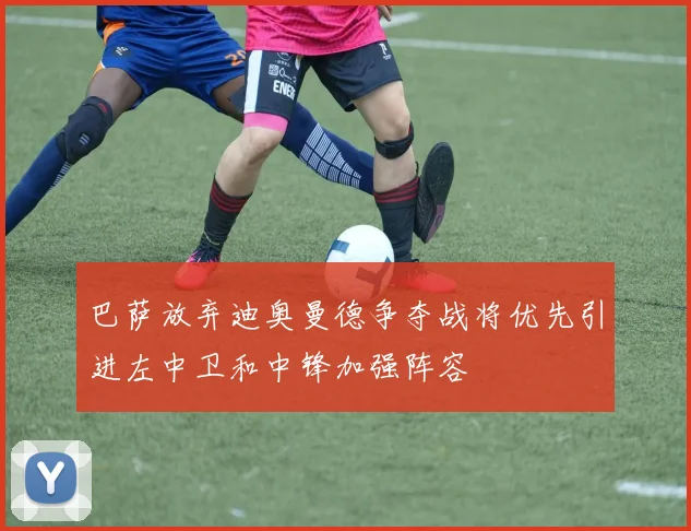 巴萨放弃迪奥曼德争夺战将优先引进左中卫和中锋加强阵容