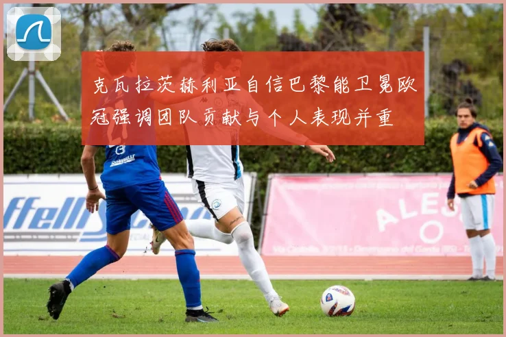 克瓦拉茨赫利亚自信巴黎能卫冕欧冠强调团队贡献与个人表现并重