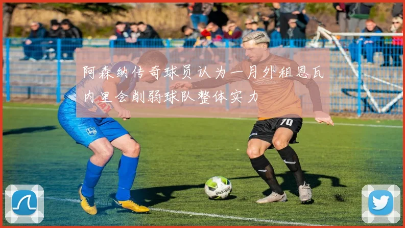 阿森纳传奇球员认为一月外租恩瓦内里会削弱球队整体实力