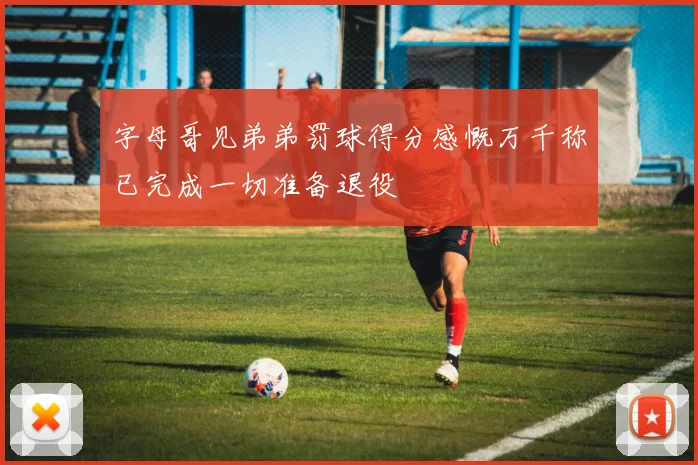 字母哥见弟弟罚球得分感慨万千称已完成一切准备退役