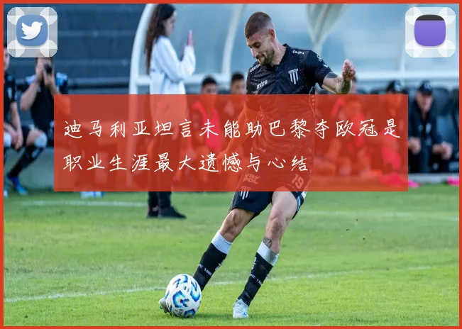 迪马利亚坦言未能助巴黎夺欧冠是职业生涯最大遗憾与心结