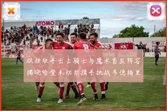 双核联手出击骑士与魔术首发阵容揭晓哈登米切尔携手挑战韦德梅里尔