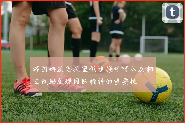 塔图姆反思投篮低迷期呼吁队友相互鼓励展现团队精神的重要性