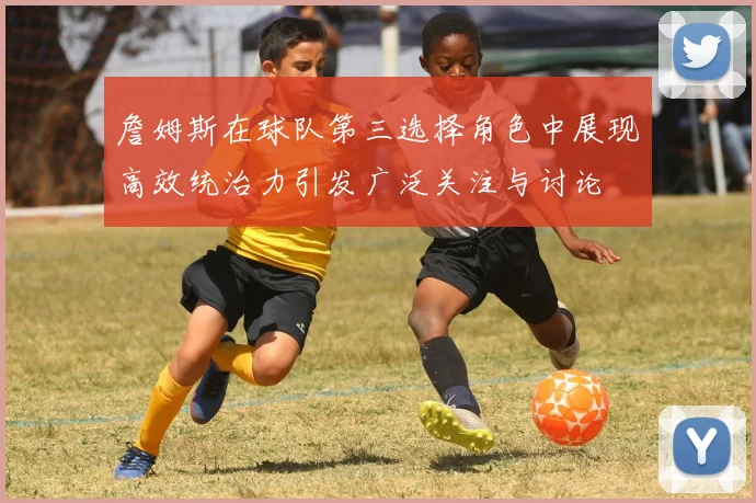 詹姆斯在球队第三选择角色中展现高效统治力引发广泛关注与讨论