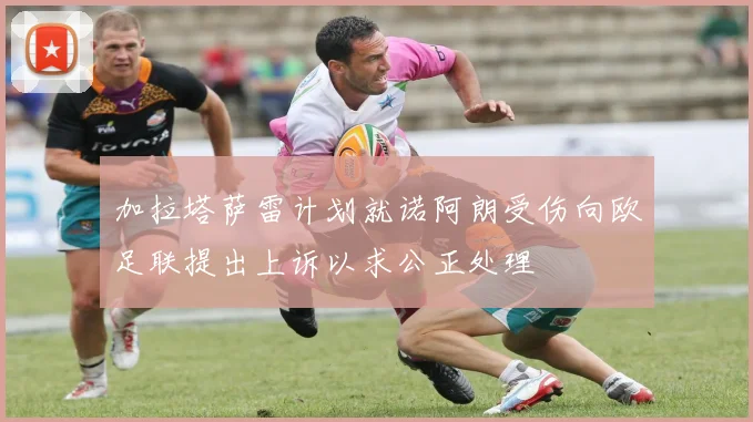 加拉塔萨雷计划就诺阿朗受伤向欧足联提出上诉以求公正处理