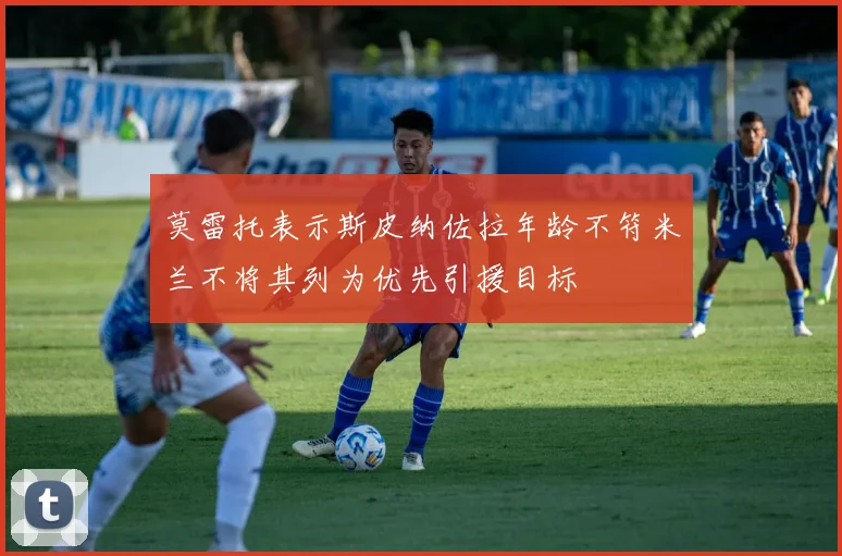 莫雷托表示斯皮纳佐拉年龄不符米兰不将其列为优先引援目标