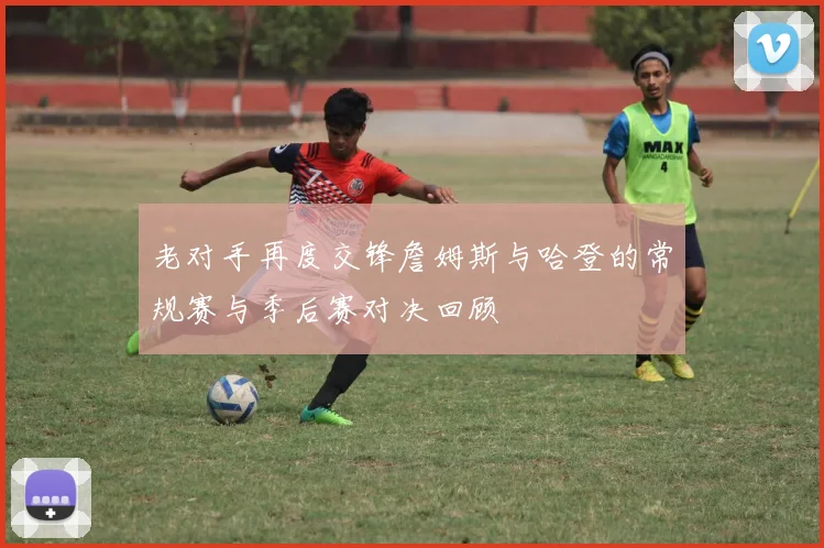 老对手再度交锋詹姆斯与哈登的常规赛与季后赛对决回顾