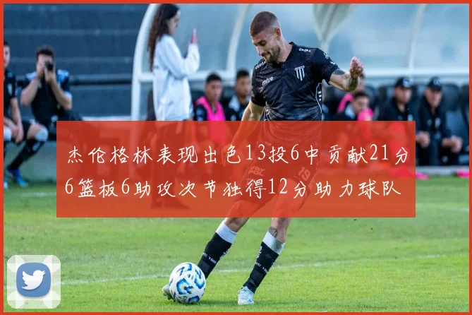 杰伦格林表现出色13投6中贡献21分6篮板6助攻次节独得12分助力球队