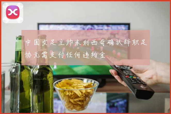 中国女足主帅米利西奇确认辞职足协无需支付任何违约金