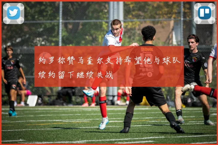 约罗称赞马奎尔支持希望他与球队续约留下继续共战
