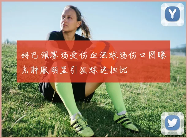 姆巴佩赛场受伤血洒球场伤口图曝光肿胀明显引发球迷担忧