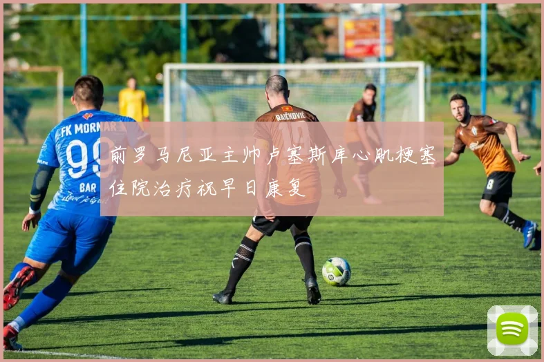 前罗马尼亚主帅卢塞斯库心肌梗塞住院治疗祝早日康复