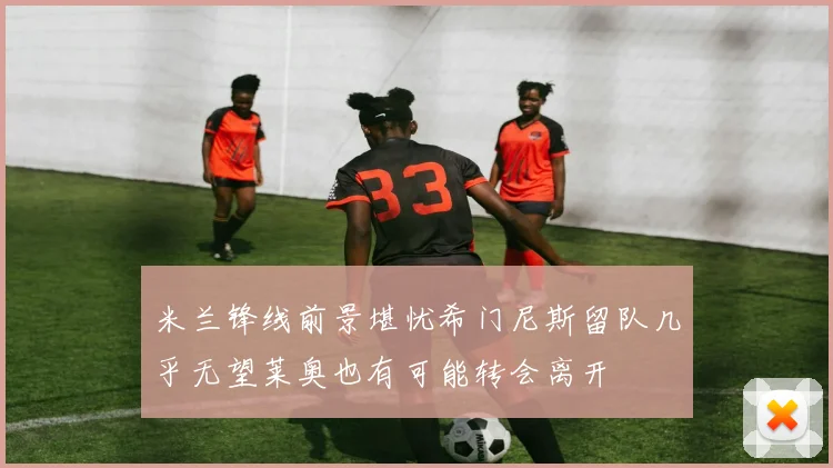 米兰锋线前景堪忧希门尼斯留队几乎无望莱奥也有可能转会离开
