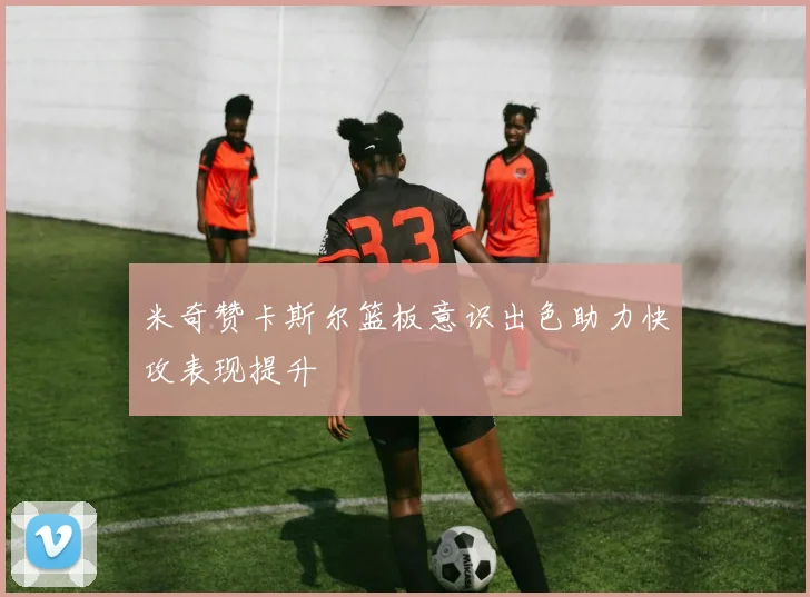 米奇赞卡斯尔篮板意识出色助力快攻表现提升