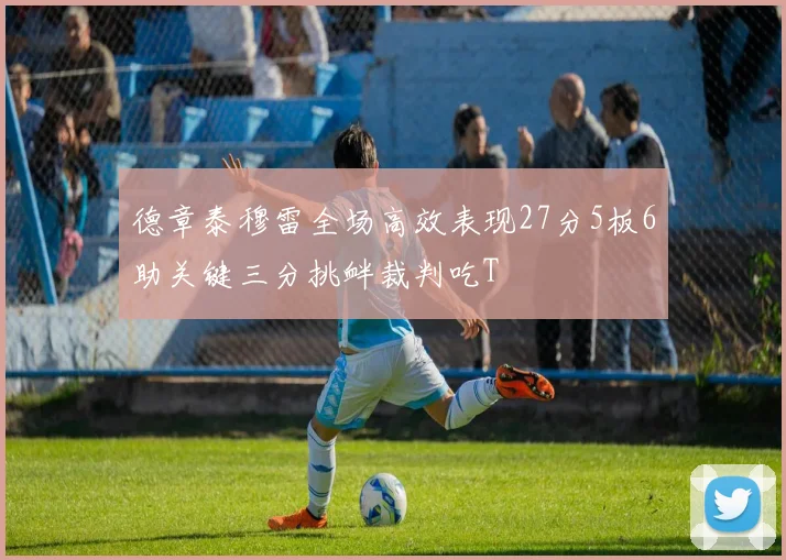 德章泰穆雷全场高效表现27分5板6助关键三分挑衅裁判吃T