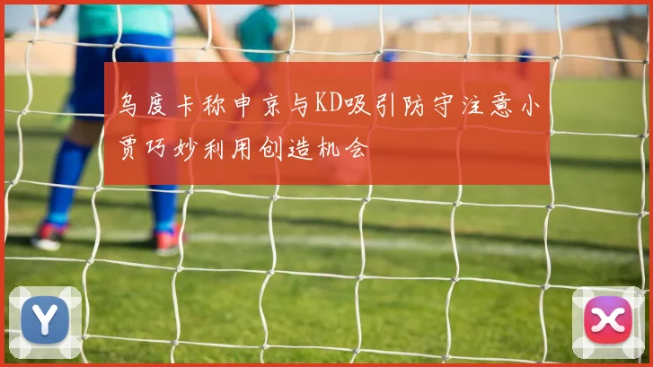 乌度卡称申京与KD吸引防守注意小贾巧妙利用创造机会