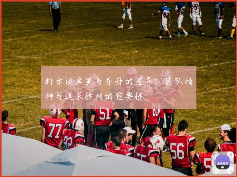 科尔谈库里与乔丹的差异：团队精神与追求胜利的重要性