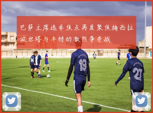 巴萨主席选举焦点再度聚焦梅西拉波尔塔与丰特的激烈争夺战