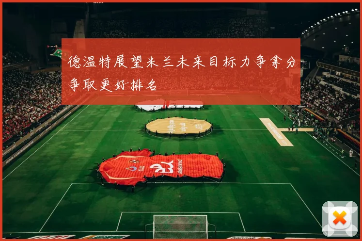 德温特展望米兰未来目标力争拿分争取更好排名
